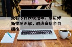 曼联今日表现抢眼，维尼修斯整场无解，教练赛后亲自拥抱的简单介绍